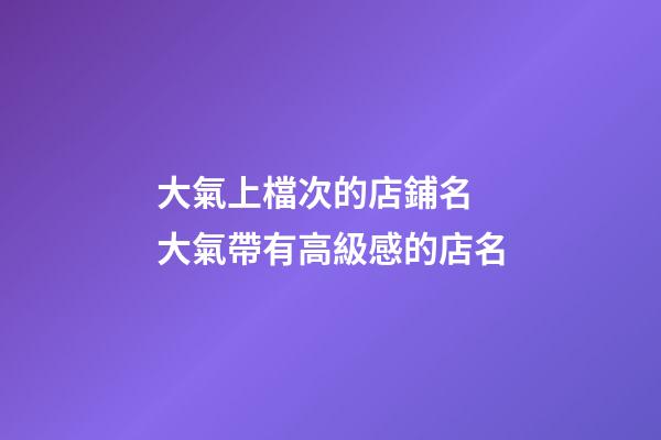 大氣上檔次的店鋪名 大氣帶有高級感的店名
